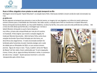 39
Ruas e trilhos alagados viram piadas na web após temporal no Rio
Montagem recria brinquedo "Splash Mountain“, na estação Saens Peña. Internautas também criaram versão de nado sincronizado nas
ruas.
g1.globo.com
No dia seguinte ao temporal que provocou o caos no Rio de Janeiro, as imagens de ruas alagadas e os trilhos do metrô submersos
viraram cenários para a criatividade dos internautas. Nas redes sociais, a estação Saens Peña se transformou na Splash Mountain,
famoso brinquedo da Disney World. Já a Rua Jardim Botânico, na Zona Sul do Rio, virou praia e pico de onda preferido dos surfistas. Até
o início da noite desta quarta-feira (6), a montagem que recriava a
Splash Moutain, brinquedo na qual o barco despenca
nos trilhos, já havia sido compartilhada por mais de mil usuários
no Facebook. A foto original, que mostra a estação alagada, foi
tirada por Marcela Vasconcelos. Além da Saens Peña, outras duas
estações da Grande Tijuca foram fechadas por três horas, em
decorrência dos alagamentos. O nado sincronizado também foi
lembrado pelos humoristas da web. Fazendo analogia com a sede
da cidade para as Olimpíadas de 2016, as ruas cariocas viraram
piscinas. Águas de março e raios “É pau, é pedra”, versos de “Águas
de Março”, de Tom Jobim, foram substituídos por “é carro enguiçado,
é lama, é lama, são as águas de Março fechando o verão, é a promessa
de vida no teu coração”. Quatro pessoas morreram e uma está
desaparecida após a forte chuva.
 