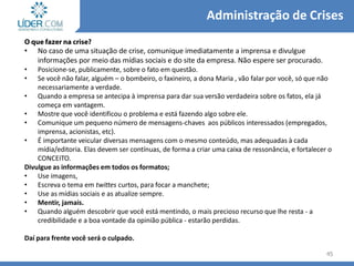 • No caso de uma situação de crise, comunique imediatamente a imprensa e divulgue
informações por meio das mídias sociais e do site da empresa. Não espere ser procurado.
• Posicione-se, publicamente, sobre o fato em questão.
• Se você não falar, alguém – o bombeiro, o faxineiro, a dona Maria , vão falar por você, só que não
necessariamente a verdade.
• Quando a empresa se antecipa à imprensa para dar sua versão verdadeira sobre os fatos, ela já
começa em vantagem.
• Mostre que você identificou o problema e está fazendo algo sobre ele.
• Comunique um pequeno número de mensagens-chaves aos públicos interessados (empregados,
imprensa, acionistas, etc).
• É importante veicular diversas mensagens com o mesmo conteúdo, mas adequadas à cada
mídia/editoria. Elas devem ser contínuas, de forma a criar uma caixa de ressonância, e fortalecer o
CONCEITO.
Divulgue as informações em todos os formatos;
• Use imagens,
• Escreva o tema em twittes curtos, para focar a manchete;
• Use as mídias sociais e as atualize sempre.
• Mentir, jamais.
• Quando alguém descobrir que você está mentindo, o mais precioso recurso que lhe resta - a
credibilidade e a boa vontade da opinião pública - estarão perdidas.
Daí para frente você será o culpado.
45
Administração de Crises
 