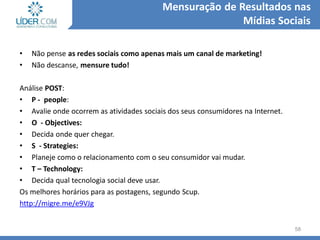 • Não pense as redes sociais como apenas mais um canal de marketing!
• Não descanse, mensure tudo!
Análise POST:
• P - people:
• Avalie onde ocorrem as atividades sociais dos seus consumidores na Internet.
• O - Objectives:
• Decida onde quer chegar.
• S - Strategies:
• Planeje como o relacionamento com o seu consumidor vai mudar.
• T – Technology:
• Decida qual tecnologia social deve usar.
Os melhores horários para as postagens, segundo Scup.
http://migre.me/e9VJg
58
Mensuração de Resultados nas
Mídias Sociais
 