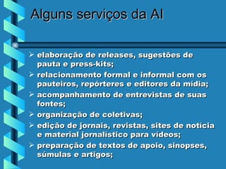 Alguns serviços  da AI elaboração de releases, sugestões de pauta e press-kits;  relacionamento formal e informal com os pauteiros, repórteres e editores da mídia;  acompanhamento de entrevistas de suas fontes;  organização de coletivas;  edição de jornais, revistas, sites de notícia e material jornalístico para vídeos;  preparação de textos de apoio, sinopses, súmulas e artigos;  
