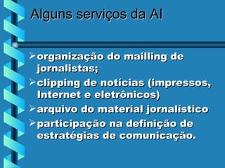 Alguns serviços  da AI organização do mailling de jornalistas;  clipping de notícias (impressos, Internet e eletrônicos)  arquivo do material jornalístico  participação na definição de estratégias de comunicação.  