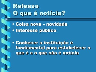 Release O que é notícia? Coisa nova – novidade Interesse público Conhecer a instituição é fundamental para estabelecer o que é e o que não é notícia 
