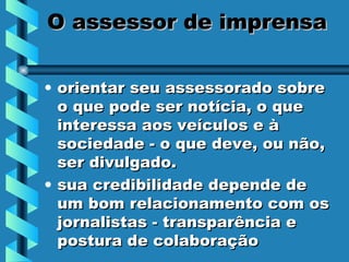 O assessor de imprensa orientar seu assessorado sobre o que pode ser notícia, o que interessa aos veículos e à sociedade - o que deve, ou não, ser divulgado. sua credibilidade depende de um bom relacionamento com os jornalistas - transparência e postura de colaboração  
