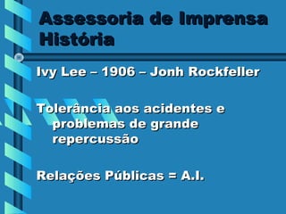 Assessoria de Imprensa
História
Ivy Lee – 1906 – Jonh Rockfeller

Tolerância aos acidentes e
  problemas de grande
  repercussão

Relações Públicas = A.I.
 