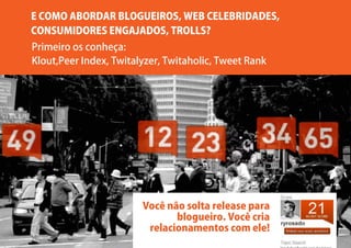 E COMO ABORDAR BLOGUEIROS, WEB CELEBRIDADES,
CONSUMIDORES ENGAJADOS, TROLLS?
Primeiro os conheça:
Klout,Peer Index, Twitalyzer, Twitaholic, Tweet Rank




                        Você não solta release para
                               blogueiro. Você cria
                         relacionamentos com ele!
 