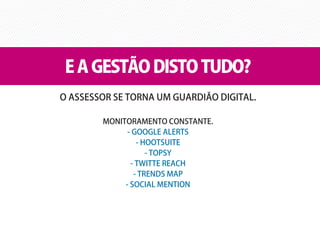 E A GESTÃO DISTO TUDO?
O ASSESSOR SE TORNA UM GUARDIÃO DIGITAL.

        MONITORAMENTO CONSTANTE.
              - GOOGLE ALERTS
                 - HOOTSUITE
                    - TOPSY
               - TWITTE REACH
                - TRENDS MAP
             - SOCIAL MENTION
 