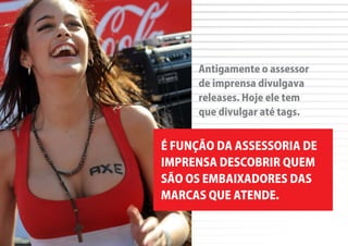 Antigamente o assessor
      de imprensa divulgava
      releases. Hoje ele tem
      que divulgar até tags.


É FUNÇÃO DA ASSESSORIA DE
IMPRENSA DESCOBRIR QUEM
SÃO OS EMBAIXADORES DAS
MARCAS QUE ATENDE.
 