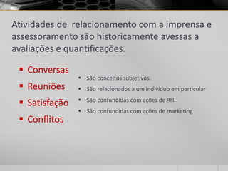 Atividades de relacionamento com a imprensa e
assessoramento são historicamente avessas a
avaliações e quantificações.

  Conversas
                 São conceitos subjetivos.
  Reuniões      São relacionados a um indivíduo em particular
                 São confundidas com ações de RH.
  Satisfação
                 São confundidas com ações de marketing
  Conflitos
 