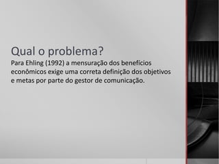 Qual o problema?
Para Ehling (1992) a mensuração dos benefícios
econômicos exige uma correta definição dos objetivos
e metas por parte do gestor de comunicação.
 