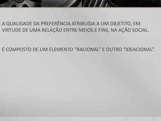 A QUALIDADE DA PREFERÊNCIA ATRIBUÍDA A UM OBJETITO, EM
VIRTUDE DE UMA RELAÇÃO ENTRE MEIOS E FINS, NA AÇÃO SOCIAL.


É COMPOSTO DE UM ELEMENTO “RACIONAL” E OUTRO “IDEACIONAL”.
 