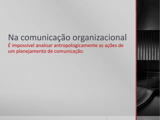 Na comunicação organizacional
É impossível analisar antropologicamente as ações de
um planejamento de comunicação.
 