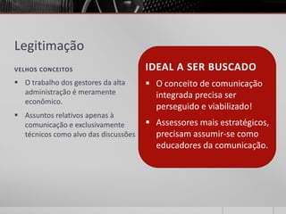Legitimação
VELHOS CONCEITOS                      IDEAL A SER BUSCADO
 O trabalho dos gestores da alta      O conceito de comunicação
  administração é meramente             integrada precisa ser
  econômico.
                                        perseguido e viabilizado!
 Assuntos relativos apenas à
  comunicação e exclusivamente         Assessores mais estratégicos,
  técnicos como alvo das discussões     precisam assumir-se como
                                        educadores da comunicação.
 