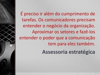 É preciso ir além do cumprimento de
 tarefas. Os comunicadores precisam
  entender o negócio da organização.
      Aproximar os setores e fazê-los
entender o poder que a comunicação
               tem para eles também.
           Assessoria estratégica
 