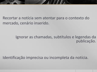 Recortar a notícia sem atentar para o contexto do
mercado, cenário inserido.


       Ignorar as chamadas, subtítulos e legendas da
                                          publicação.


Identificação imprecisa ou incompleta da notícia.
 