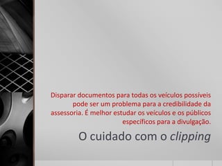 Disparar documentos para todas os veículos possíveis
       pode ser um problema para a credibilidade da
assessoria. É melhor estudar os veículos e os públicos
                        específicos para a divulgação.

         O cuidado com o clipping
 
