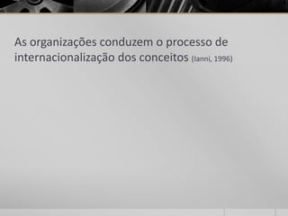 As organizações conduzem o processo de
internacionalização dos conceitos (Ianni, 1996)
 