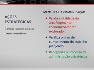 MENSURAR A COMUNICAÇÃO
AÇÕES                              Valida a utilidade da
ESTRATÉGICAS                        área/segmento
É preciso justificar a relação
                                    economicvamente
                                    explorado.
CUSTO x BENEFÍCIO
                                   Verifica o grau de
                                    cumprimento do trabalho
                                    planjeado.
                                   Reorganiza o processo de
                                    administração estratégica
 
