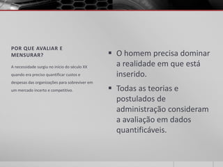POR QUE AVALIAR E
MENSURAR?                                       O homem precisa dominar
A necessidade surgiu no início do século XX      a realidade em que está
quando era preciso quantificar custos e          inserido.
despesas das organizações para sobreviver em
um mercado incerto e competitivo.               Todas as teorias e
                                                 postulados de
                                                 administração consideram
                                                 a avaliação em dados
                                                 quantificáveis.
 