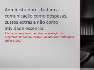 Administradores tratam a
comunicação como despesas,
custos extras e não como
atividade essencial.
A falta de pesquisa e métodos de avaliação de
programas de comunicação é um fator motivador para
Ehling (1992)
 