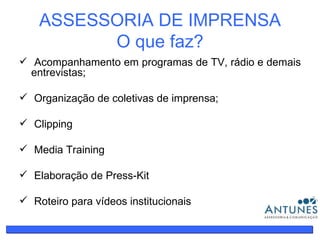 ASSESSORIA DE IMPRENSA O que faz? Acompanhamento em programas de TV, rádio e demais entrevistas; Organização de coletivas de imprensa; Clipping Media Training Elaboração de Press-Kit Roteiro para vídeos institucionais 