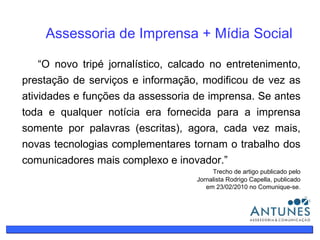 O que é assessoria de imprensa? Assessoria de Imprensa + Mídia Social “ O novo tripé jornalístico, calcado no entretenimento, prestação de serviços e informação, modificou de vez as atividades e funções da assessoria de imprensa. Se antes toda e qualquer notícia era fornecida para a imprensa somente por palavras (escritas), agora, cada vez mais, novas tecnologias complementares tornam o trabalho dos comunicadores mais complexo e inovador.” Trecho de artigo publicado pelo Jornalista Rodrigo Capella, publicado em 23/02/2010 no Comunique-se. 