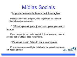 Mídias Sociais Importante meio de busca de informações   Pessoas criticam, elogiam, dão sugestões ou indicam  algum tipo de mercadoria. Não é apenas para jovens ou para passar o tempo Estar presente na rede social é fundamental, mas é preciso saber utilizar essa ferramenta. Pessoas estão falando da sua empresa É preciso uma estratégia detalhada de posicionamento em redes sociais. 