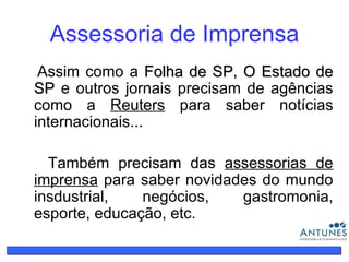 Assessoria de Imprensa Assim como a  Folha de SP ,  O Estado de SP  e outros jornais precisam de agências como a  Reuters  para saber notícias internacionais... Também precisam das  assessorias de imprensa  para saber novidades do mundo insdustrial, negócios, gastromonia, esporte, educação, etc. 