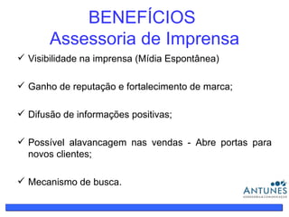 BENEFÍCIOS  Assessoria de Imprensa Visibilidade na imprensa (Mídia Espontânea) Ganho de reputação e fortalecimento de marca; Difusão de informações positivas; Possível alavancagem nas vendas - Abre portas para novos clientes; Mecanismo de busca. 
