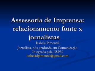 Assessoria de Imprensa:
relacionamento fonte x
      jornalistas
                Isabela Pimentel
  Jornalista, pós graduada em Comunicação
              Integrada pela ESPM
        isabeladpimentel@gmail.com
 