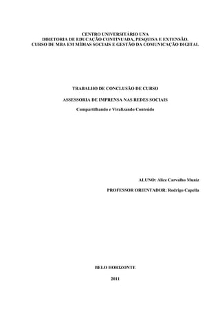 CENTRO UNIVERSITÁRIO UNA
   DIRETORIA DE EDUCAÇÃO CONTINUADA, PESQUISA E EXTENSÃO.
CURSO DE MBA EM MÍDIAS SOCIAIS E GESTÃO DA COMUNICAÇÃO DIGITAL




               TRABALHO DE CONCLUSÃO DE CURSO

           ASSESSORIA DE IMPRENSA NAS REDES SOCIAIS

                Compartilhando e Viralizando Conteúdo




                                             ALUNO: Alice Carvalho Muniz

                              PROFESSOR ORIENTADOR: Rodrigo Capella




                        BELO HORIZONTE

                                2011
 