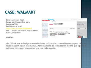 Análise:  Perfil limita-se a divulgar conteúdo de seu próprio site como releases e  papers . Não se relaciona com outros internautas. Monitoramento de redes sociais mostra que o perfil é criticado por alguns internautas sem que haja reposta. Empresa:  Exxon Mobil Possui perfil específico para Imprensa?  Não Perfil institucional:   http://twitter.com/exxonmobil Bio:  "The official Twitter page of Exxon Mobil Corporation" 
