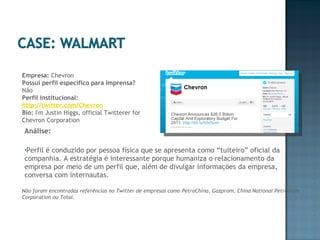 Análise:  Perfil é conduzido por pessoa física que se apresenta como “tuiteiro” oficial da companhia. A estratégia é interessante porque humaniza o relacionamento da empresa por meio de um perfil que, além de divulgar informações da empresa, conversa com internautas. Não foram encontradas referências no Twitter de empresas como PetroChina, Gazprom, China National Petroleum Corporation ou Total. Empresa:  Chevron Possui perfil específico para Imprensa?  Não Perfil institucional:  http://twitter.com/Chevron Bio:  I'm Justin Higgs, official Twitterer for Chevron Corporation 