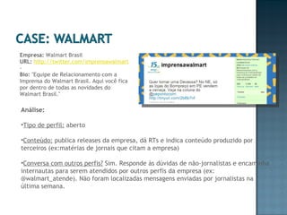 Empresa:  Walmart Brasil URL:   http://twitter.com/imprensawalmart  -  Bio:  "Equipe de Relacionamento com a Imprensa do Walmart Brasil. Aqui você fica por dentro de todas as novidades do Walmart Brasil." Análise: Tipo de perfil:  aberto Conteúdo:  publica releases da empresa, dá RTs e indica conteúdo produzido por terceiros (ex:matérias de jornais que citam a empresa) Conversa com outros perfis?  Sim. Responde às dúvidas de não-jornalistas e encaminha internautas para serem atendidos por outros perfis da empresa (ex: @walmart_atende). Não foram localizadas mensagens enviadas por jornalistas na última semana. 