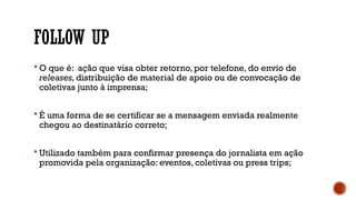 FOLLOW UP
 O que é: ação que visa obter retorno, por telefone, do envio de
releases, distribuição de material de apoio ou de convocação de
coletivas junto à imprensa;
 É uma forma de se certificar se a mensagem enviada realmente
chegou ao destinatário correto;
 Utilizado também para confirmar presença do jornalista em ação
promovida pela organização: eventos, coletivas ou press trips;
 