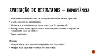 AVALIAÇÃO DE RESULTADOS – IMPORTÂNCIA
 Monitorar os diversos canais de mídia para conhecer melhor o público;
 Gerir a imagem do assessorado;
 Mensurar a aceitação dos produtos e serviços do assessorado;
 Acompanhar a abordagem dada nas matérias jornalísticas e o impacto da
repercussão junto ao público;
 Expor resultados.
Cenário
 Multiplicidade cada vez maior de plataformas disponíveis;
 Atuação mais ativa dos consumidores nas redes;
 