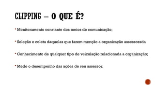 CLIPPING – O QUE É?
 Monitoramento constante dos meios de comunicação;
 Seleção e coleta daquelas que fazem menção a organização assessorada
 Conhecimento de qualquer tipo de veiculação relacionada a organização;
 Mede o desempenho das ações de seu assessor.
 