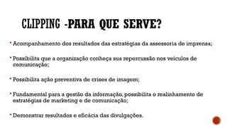 CLIPPING -PARA QUE SERVE?
 Acompanhamento dos resultados das estratégias da assessoria de imprensa;
 Possibilita que a organização conheça sua repercussão nos veículos de
comunicação;
 Possibilita ação preventiva de crises de imagem;
 Fundamental para a gestão da informação, possibilita o realinhamento de
estratégias de marketing e de comunicação;
 Demonstrar resultados e eficácia das divulgações.
 