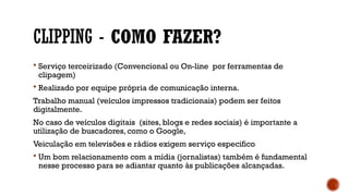 CLIPPING - COMO FAZER?
 Serviço terceirizado (Convencional ou On-line por ferramentas de
clipagem)
 Realizado por equipe própria de comunicação interna.
Trabalho manual (veículos impressos tradicionais) podem ser feitos
digitalmente.
No caso de veículos digitais (sites, blogs e redes sociais) é importante a
utilização de buscadores, como o Google,
Veiculação em televisões e rádios exigem serviço especifico
 Um bom relacionamento com a mídia (jornalistas) também é fundamental
nesse processo para se adiantar quanto às publicações alcançadas.
 