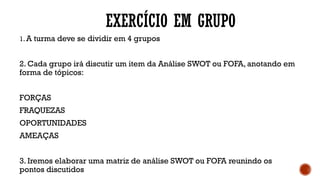 EXERCÍCIO EM GRUPO
1. A turma deve se dividir em 4 grupos
2. Cada grupo irá discutir um item da Análise SWOT ou FOFA, anotando em
forma de tópicos:
FORÇAS
FRAQUEZAS
OPORTUNIDADES
AMEAÇAS
3. Iremos elaborar uma matriz de análise SWOT ou FOFA reunindo os
pontos discutidos
 