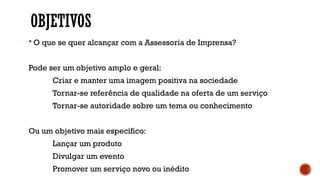 OBJETIVOS
 O que se quer alcançar com a Assessoria de Imprensa?
Pode ser um objetivo amplo e geral:
Criar e manter uma imagem positiva na sociedade
Tornar-se referência de qualidade na oferta de um serviço
Tornar-se autoridade sobre um tema ou conhecimento
Ou um objetivo mais específico:
Lançar um produto
Divulgar um evento
Promover um serviço novo ou inédito
 