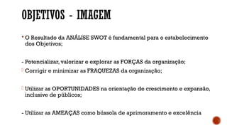 OBJETIVOS - IMAGEM
 O Resultado da ANÁLISE SWOT é fundamental para o estabelecimento
dos Objetivos;
- Potencializar, valorizar e explorar as FORÇAS da organização;
- Corrigir e minimizar as FRAQUEZAS da organização;
- Utilizar as OPORTUNIDADES na orientação de crescimento e expansão,
inclusive de públicos;
- Utilizar as AMEAÇAS como bússola de aprimoramento e excelência
 