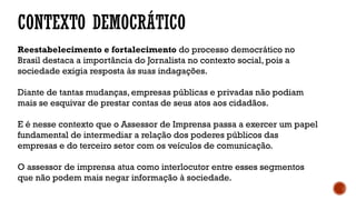 Reestabelecimento e fortalecimento do processo democrático no
Brasil destaca a importância do Jornalista no contexto social, pois a
sociedade exigia resposta às suas indagações.
Diante de tantas mudanças, empresas públicas e privadas não podiam
mais se esquivar de prestar contas de seus atos aos cidadãos.
E é nesse contexto que o Assessor de Imprensa passa a exercer um papel
fundamental de intermediar a relação dos poderes públicos das
empresas e do terceiro setor com os veículos de comunicação.
O assessor de imprensa atua como interlocutor entre esses segmentos
que não podem mais negar informação à sociedade.
CONTEXTO DEMOCRÁTICO
 