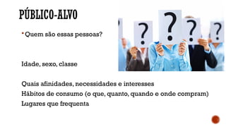 PÚBLICO-ALVO
Quem são essas pessoas?
Idade, sexo, classe
Quais afinidades, necessidades e interesses
Hábitos de consumo (o que, quanto, quando e onde compram)
Lugares que frequenta
 