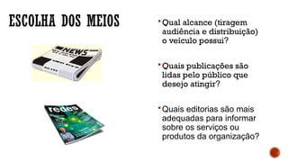 ESCOLHA DOS MEIOS Qual alcance (tiragem
audiência e distribuição)
o veículo possui?
Quais publicações são
lidas pelo público que
desejo atingir?
Quais editorias são mais
adequadas para informar
sobre os serviços ou
produtos da organização?
 