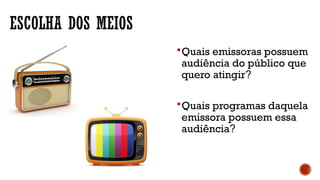 ESCOLHA DOS MEIOS
Quais emissoras possuem
audiência do público que
quero atingir?
Quais programas daquela
emissora possuem essa
audiência?
 