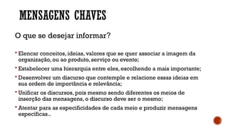 MENSAGENS CHAVES
O que se desejar informar?
 Elencar conceitos, ideias, valores que se quer associar a imagem da
organização, ou ao produto, serviço ou evento;
 Estabelecer uma hierarquia entre eles, escolhendo a mais importante;
 Desenvolver um discurso que contemple e relacione essas ideias em
sua ordem de importância e relevância;
 Unificar os discursos, pois mesmo sendo diferentes os meios de
inserção das mensagens, o discurso deve ser o mesmo;
 Atentar para as especificidades de cada meio e produzir mensagens
específicas..
 