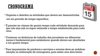 CRONOGRAMA
 Organiza e distribui as atividades que devem ser desenvolvidas
em um período de tempo específico;
 É preciso ter clareza de quanto tempo cada atividade demanda para
que não seja sub ou super estimado o tempo estabelecido para cada
uma;
 Conhecer as dinâmicas de trabalho dos jornalistas em diferentes
meios é fundamental para estabelecer quando devem ser abordados
e em quanto tempo;
 Para lançamentos de produtos e serviços e eventos deve-se redobrar
atenção na elaboração do cronograma, pois existe uma data limite;
 