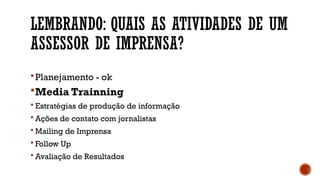 LEMBRANDO: QUAIS AS ATIVIDADES DE UM
ASSESSOR DE IMPRENSA?
Planejamento - ok
Media Trainning
 Estratégias de produção de informação
 Ações de contato com jornalistas
 Mailing de Imprensa
 Follow Up
 Avaliação de Resultados
 