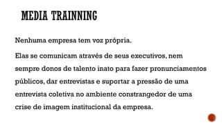 MEDIA TRAINNING
Nenhuma empresa tem voz própria.
Elas se comunicam através de seus executivos, nem
sempre donos de talento inato para fazer pronunciamentos
públicos, dar entrevistas e suportar a pressão de uma
entrevista coletiva no ambiente constrangedor de uma
crise de imagem institucional da empresa.
 
