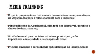 MEDIA TRAINNING
 O que é: preparação ou treinamento de executivos ou representantes
da Organização para o relacionamento com a imprensa;
 Público: interno da Organização, com foco nos executivos, gerentes e
chefes de departamento;
 Atividade usual, para contatos rotineiros, porém que ganha
importância e intensidade em situações de crise;
 Primeira atividade a ser realizada após definição do Planejamento;
 